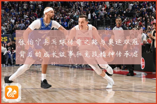 张怡宁乒乓球传奇之路与奥运双冠背后的成长故事和竞技精神传承启示-深度解析
