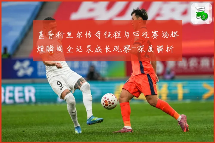 基普科里尔传奇征程与田径赛场辉煌瞬间全记录成长观察-深度解析