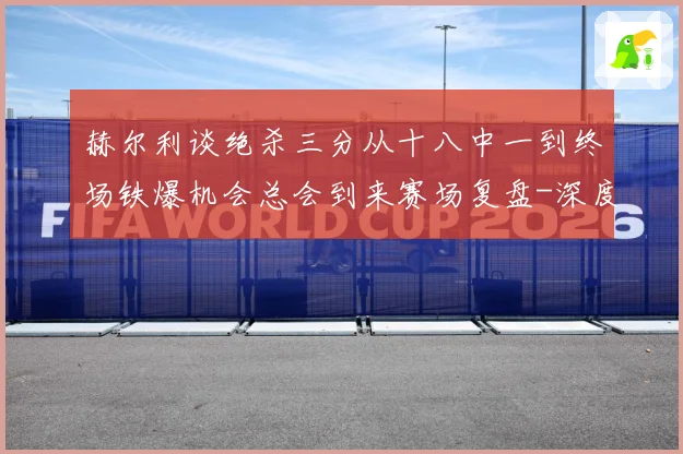 赫尔利谈绝杀三分从十八中一到终场铁爆机会总会到来赛场复盘-深度解析