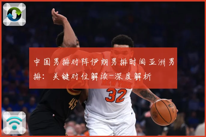 中国男排对阵伊朗男排时间亚洲男排：关键对位解读-深度解析