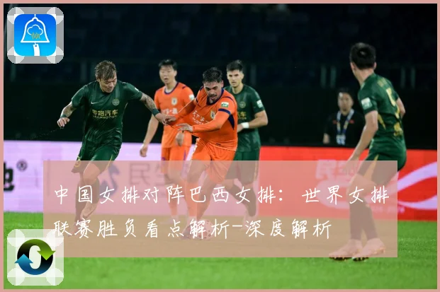 中国女排对阵巴西女排：世界女排联赛胜负看点解析-深度解析