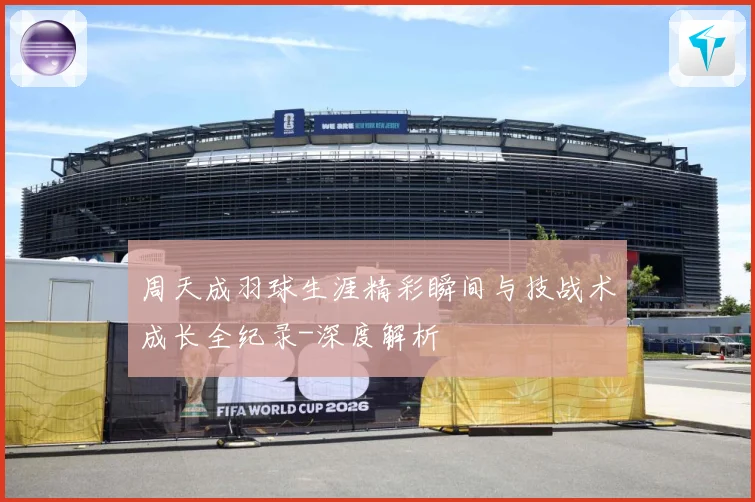 周天成羽球生涯精彩瞬间与技战术成长全纪录-深度解析