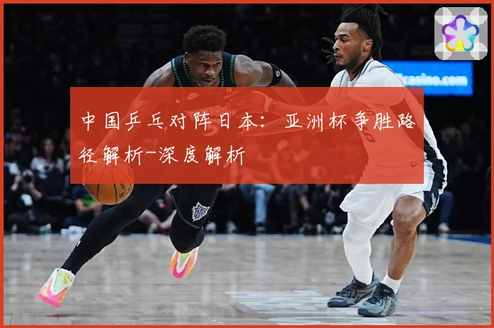 中国乒乓对阵日本：亚洲杯争胜路径解析-深度解析