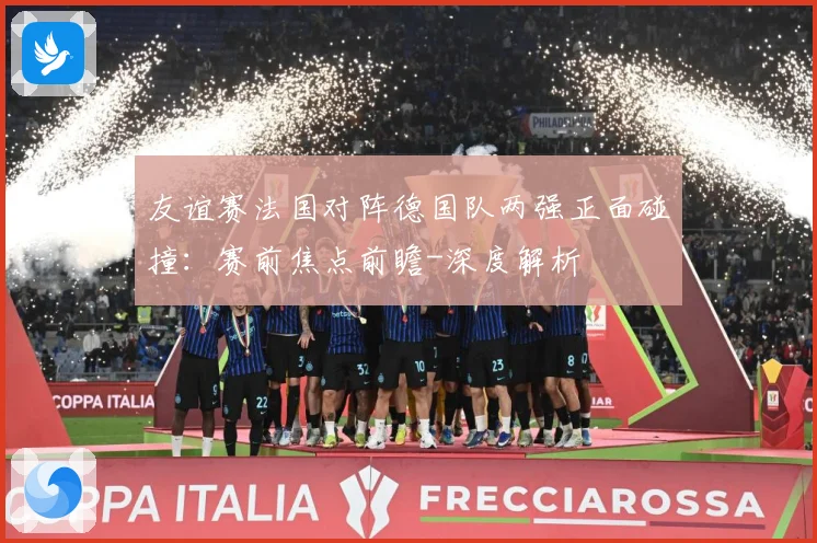 友谊赛法国对阵德国队两强正面碰撞：赛前焦点前瞻-深度解析