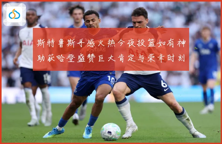 斯特鲁斯手感火热今夜投篮如有神助获哈登盛赞巨大肯定与荣幸时刻成长观察-深度解析