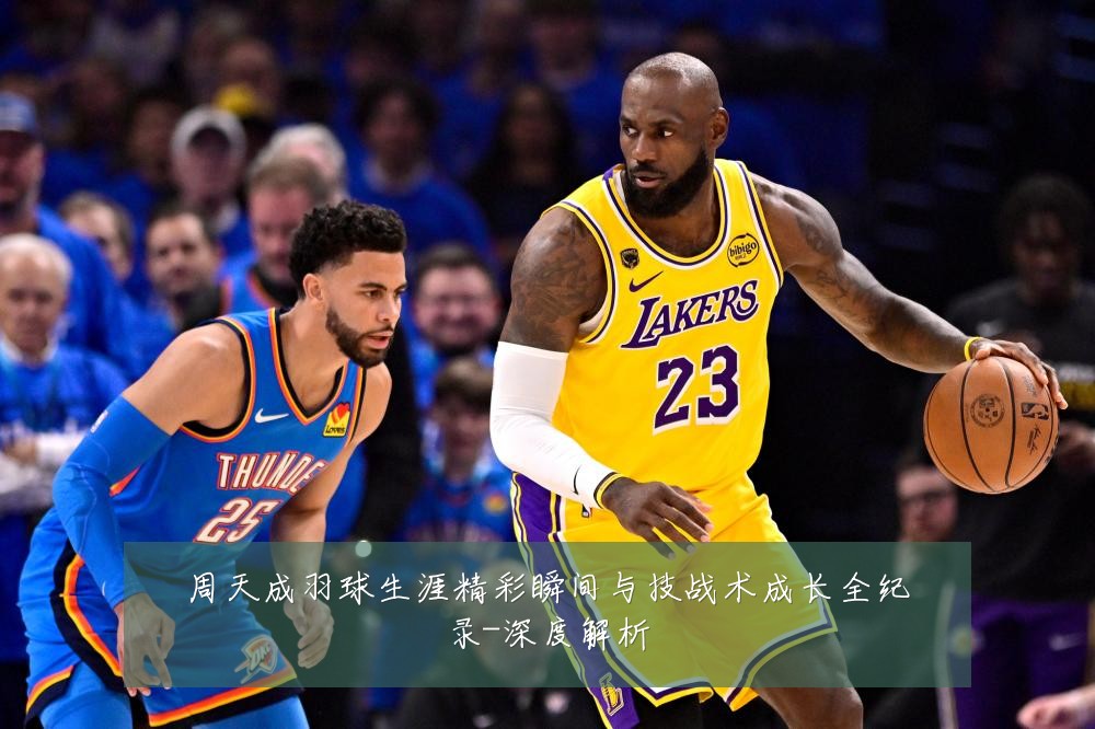 周天成羽球生涯精彩瞬间与技战术成长全纪录-深度解析