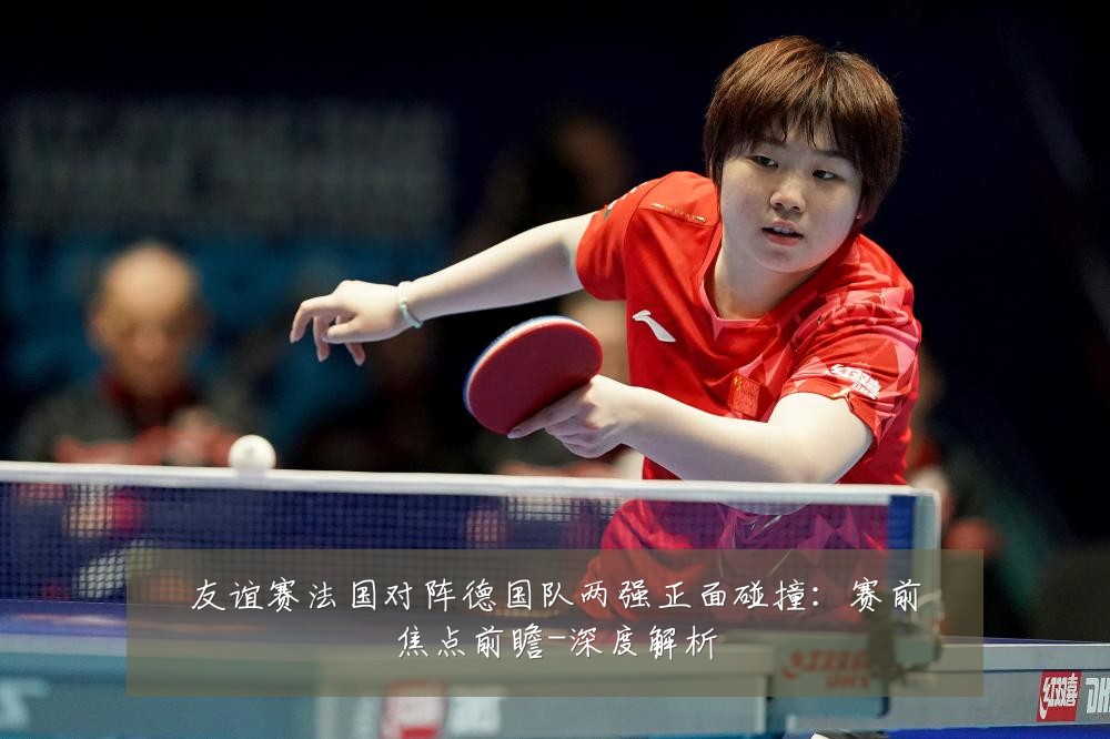友谊赛法国对阵德国队两强正面碰撞:赛前焦点前瞻-深度解析