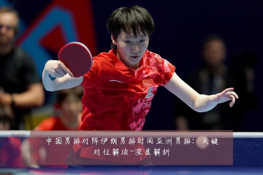 中国男排对阵伊朗男排时间亚洲男排:关键对位解读-深度解析