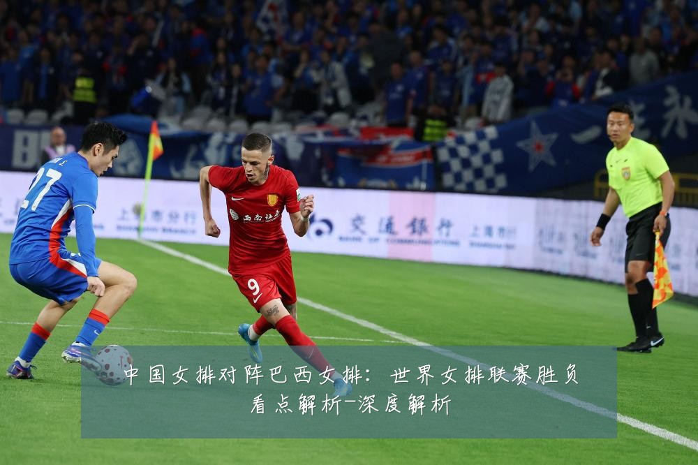 中国女排对阵巴西女排:世界女排联赛胜负看点解析-深度解析